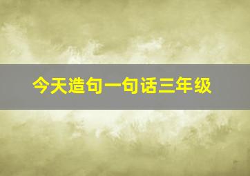 今天造句一句话三年级