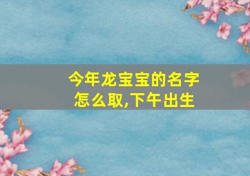 今年龙宝宝的名字怎么取,下午出生