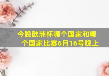 今晚欧洲杯哪个国家和哪个国家比赛6月16号晚上