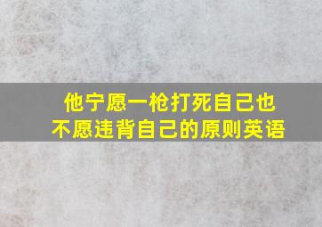 他宁愿一枪打死自己也不愿违背自己的原则英语