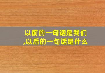 以前的一句话是我们,以后的一句话是什么