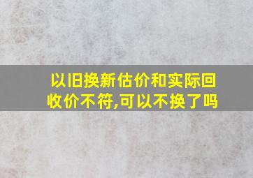 以旧换新估价和实际回收价不符,可以不换了吗