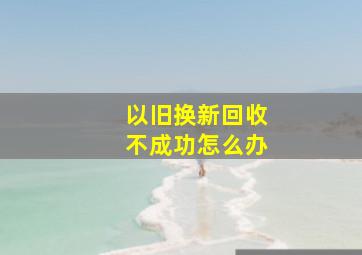 以旧换新回收不成功怎么办