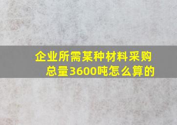 企业所需某种材料采购总量3600吨怎么算的