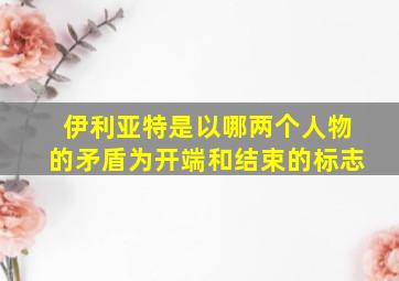 伊利亚特是以哪两个人物的矛盾为开端和结束的标志