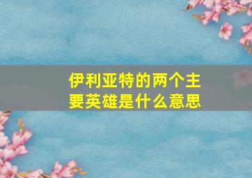 伊利亚特的两个主要英雄是什么意思