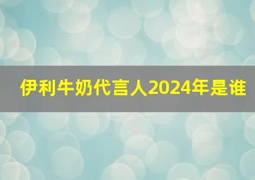 伊利牛奶代言人2024年是谁