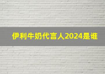 伊利牛奶代言人2024是谁