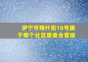 伊宁市喀什街18号属于哪个社区居委会管辖