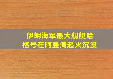 伊朗海军最大舰艇哈格号在阿曼湾起火沉没