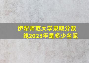 伊犁师范大学录取分数线2023年是多少名呢