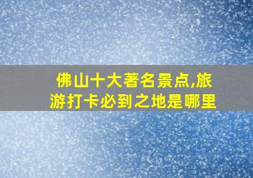 佛山十大著名景点,旅游打卡必到之地是哪里