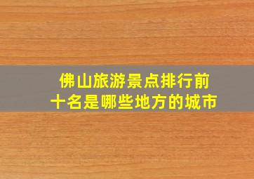 佛山旅游景点排行前十名是哪些地方的城市