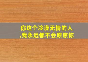 你这个冷漠无情的人,我永远都不会原谅你