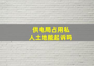 供电局占用私人土地能起诉吗