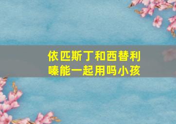 依匹斯丁和西替利嗪能一起用吗小孩