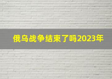 俄乌战争结束了吗2023年