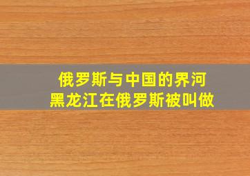 俄罗斯与中国的界河黑龙江在俄罗斯被叫做