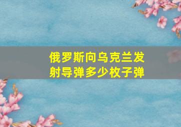 俄罗斯向乌克兰发射导弹多少枚子弹