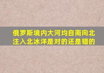 俄罗斯境内大河均自南向北注入北冰洋是对的还是错的