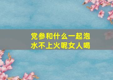 党参和什么一起泡水不上火呢女人喝