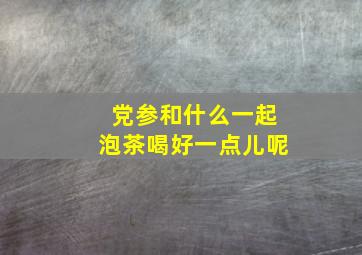 党参和什么一起泡茶喝好一点儿呢