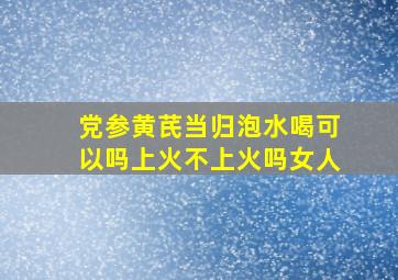 党参黄芪当归泡水喝可以吗上火不上火吗女人