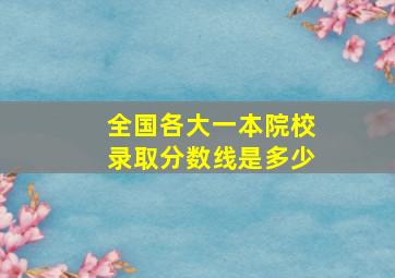 全国各大一本院校录取分数线是多少