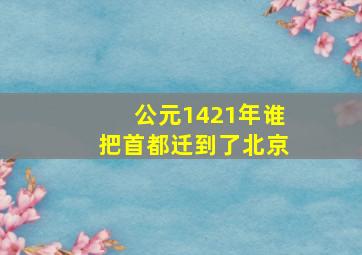 公元1421年谁把首都迁到了北京