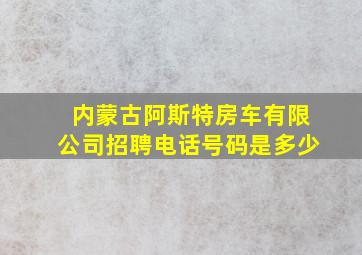 内蒙古阿斯特房车有限公司招聘电话号码是多少