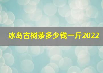 冰岛古树茶多少钱一斤2022