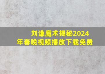 刘谦魔术揭秘2024年春晚视频播放下载免费