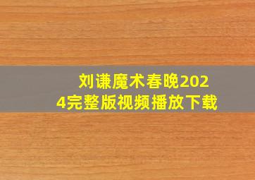 刘谦魔术春晚2024完整版视频播放下载