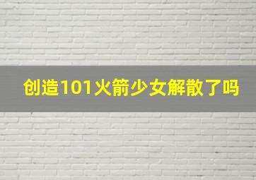 创造101火箭少女解散了吗