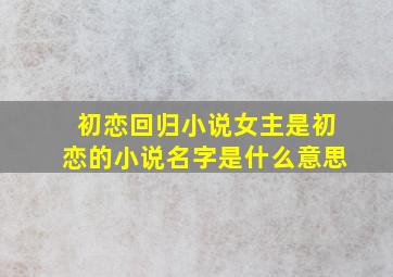 初恋回归小说女主是初恋的小说名字是什么意思