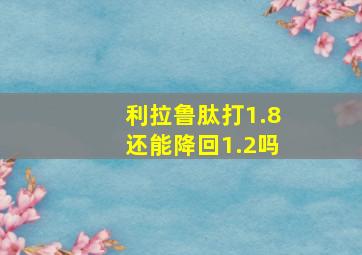 利拉鲁肽打1.8还能降回1.2吗