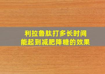 利拉鲁肽打多长时间能起到减肥降糖的效果