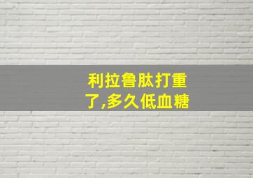 利拉鲁肽打重了,多久低血糖