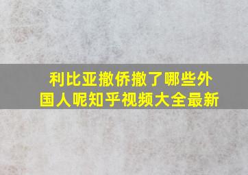 利比亚撤侨撤了哪些外国人呢知乎视频大全最新