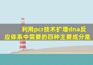 利用pcr技术扩增dna反应体系中需要的四种主要成分是