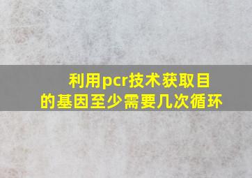 利用pcr技术获取目的基因至少需要几次循环