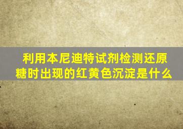 利用本尼迪特试剂检测还原糖时出现的红黄色沉淀是什么