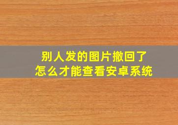 别人发的图片撤回了怎么才能查看安卓系统