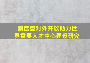 制度型对外开放助力世界重要人才中心建设研究