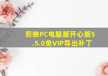 剪映PC电脑版开心版5.5.0免VIP导出补丁