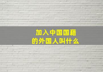 加入中国国藉的外国人叫什么