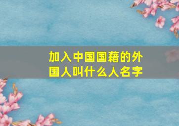 加入中国国藉的外国人叫什么人名字