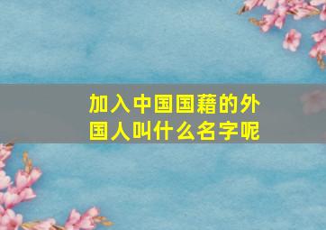 加入中国国藉的外国人叫什么名字呢