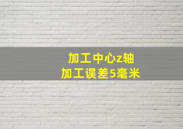 加工中心z轴加工误差5毫米