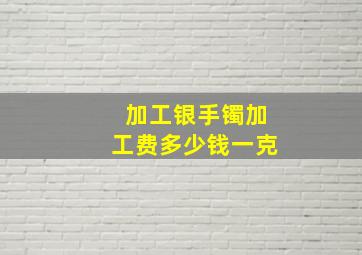 加工银手镯加工费多少钱一克